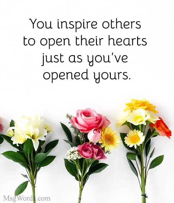 You inspire others to open their hearts just as you’ve opened yours.
