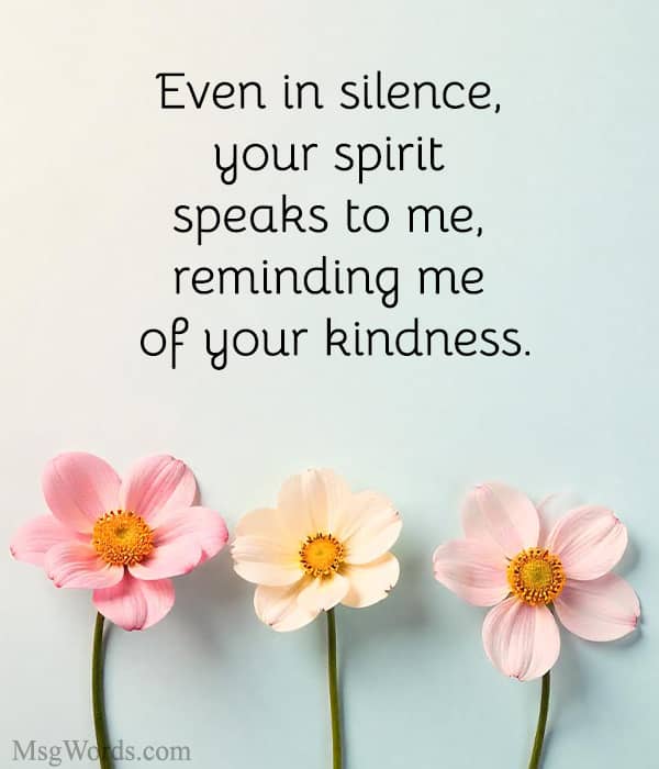 Even in silence, your spirit speaks to me, reminding me of your kindness.