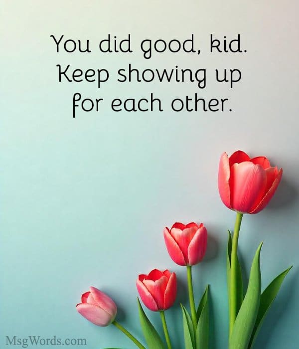 You did good, kid. Keep showing up for each other.