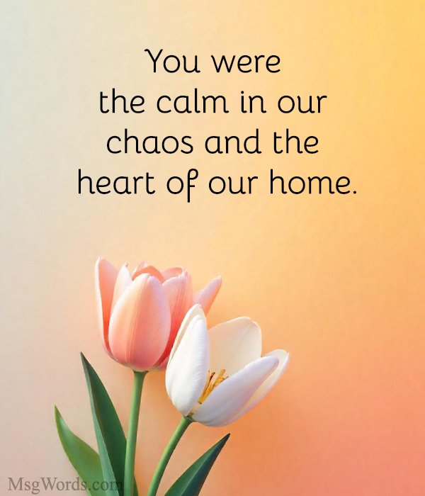 You were the calm in our chaos and the heart of our home.