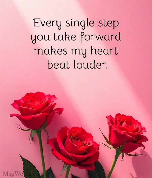 Every single step you take forward makes my heart beat louder.