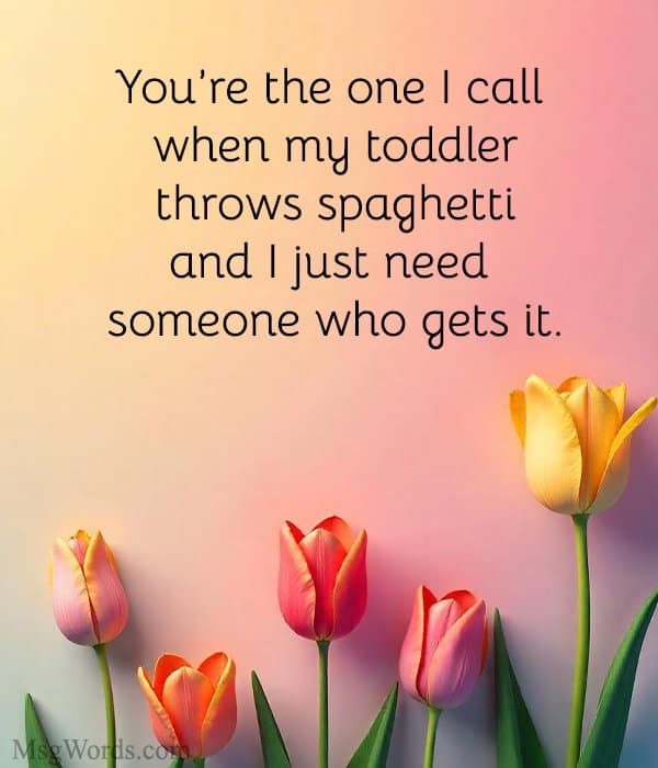 You’re the one I call when my toddler throws spaghetti and I just need someone who gets it.