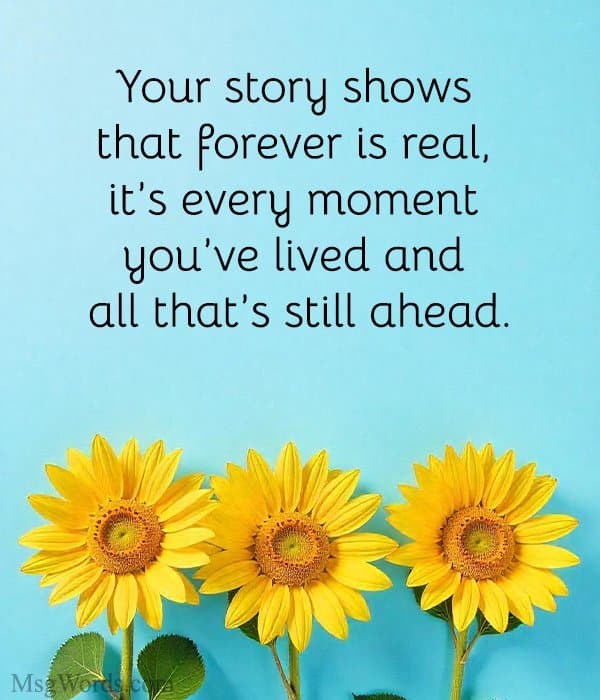 Your story shows that forever is real, it’s every moment you’ve lived and all that’s still ahead.