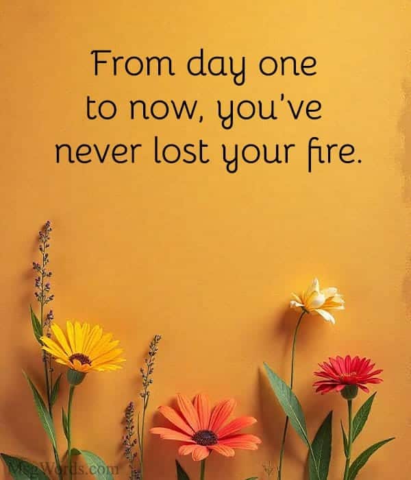 From day one to now, you’ve never lost your fire.