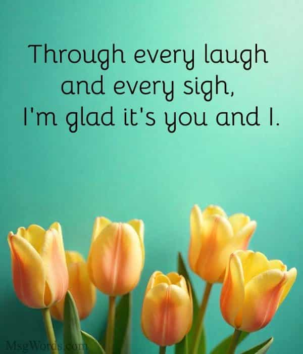 Through every laugh and every sigh, I'm glad it's you and I.