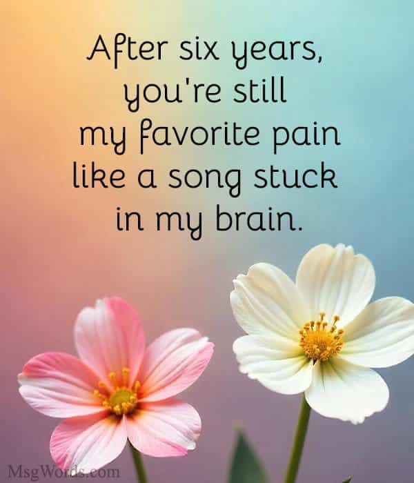 After six years, you're still my favorite pain; like a song stuck in my brain.