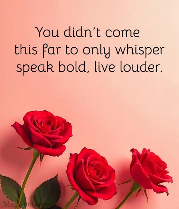 You didn’t come this far to only whisper; speak bold, live louder.