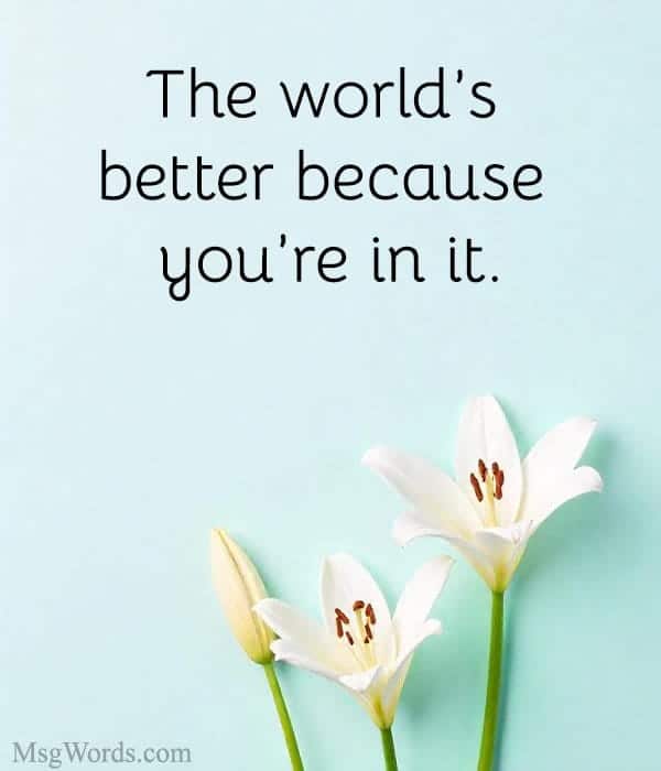 The world’s better because you’re in it.