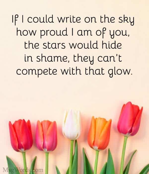 If I could write on the sky how proud I am of you, the stars would hide in shame; they can’t compete with that glow.