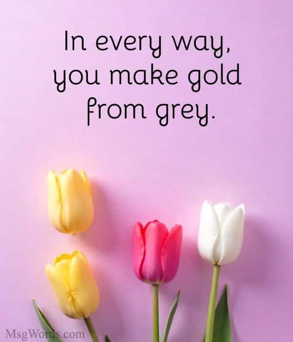 In every way, you make gold from grey.