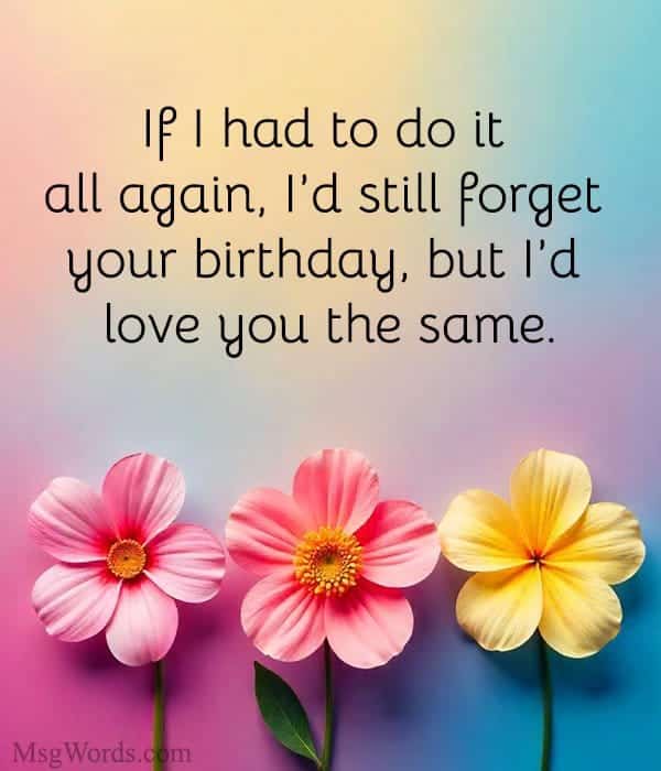 If I had to do it all again, I’d still forget your birthday; but I’d love you the same.