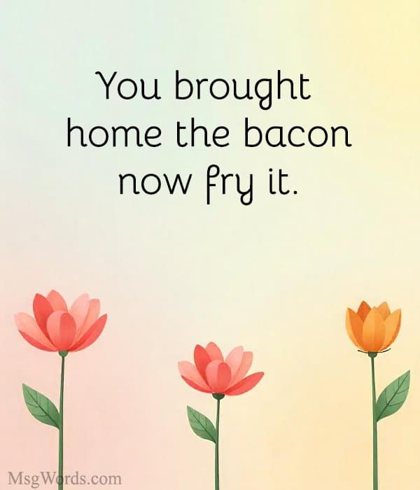 You brought home the bacon; now fry it.