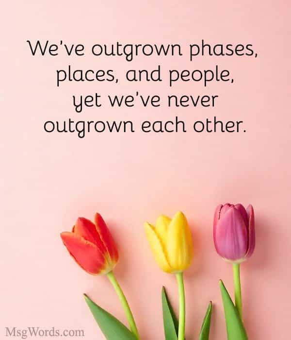 We’ve outgrown phases, places, and people, yet we’ve never outgrown each other.
