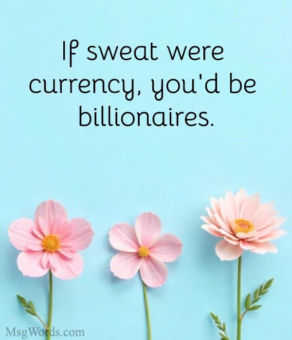 If sweat were currency, you'd be billionaires.
