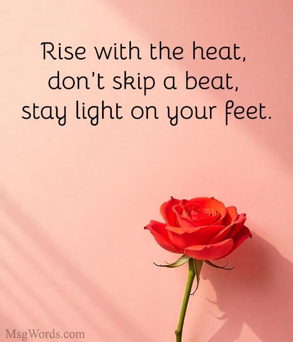 Rise with the heat, don’t skip a beat, stay light on your feet.