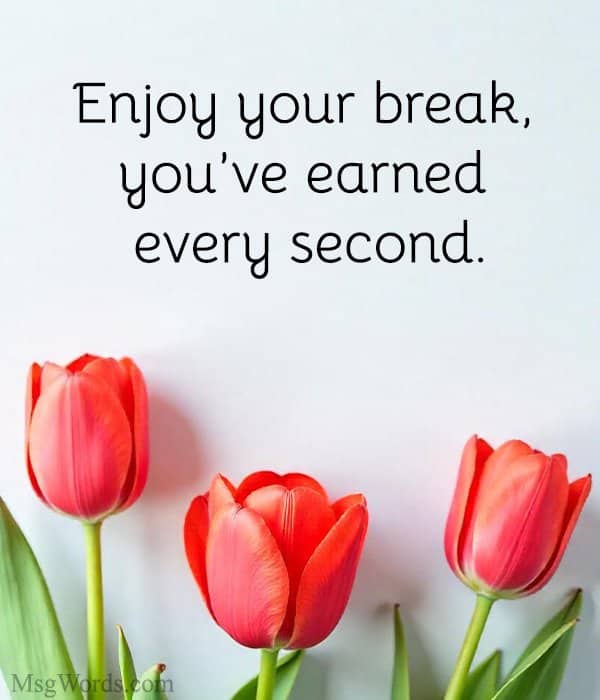 Enjoy your break, you’ve earned every second.