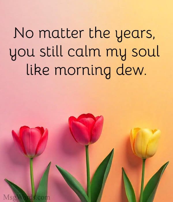 No matter the years, you still calm my soul like morning dew.