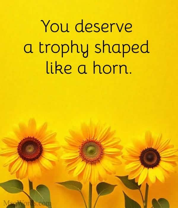 You deserve a trophy shaped like a horn.