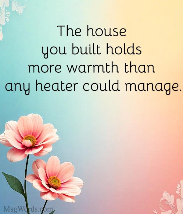 The house you built holds more warmth than any heater could manage.