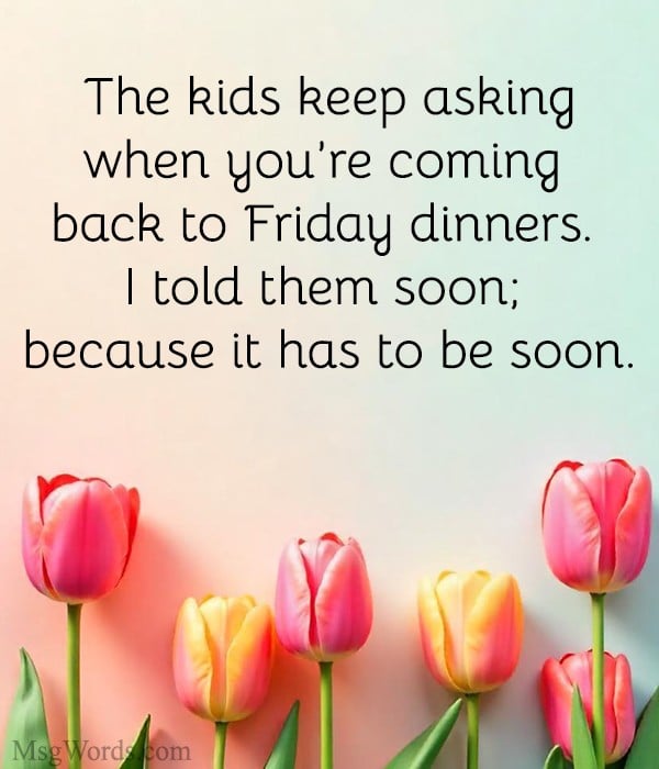 The kids keep asking when you’re coming back to Friday dinners. I told them soon; because it has to be soon.